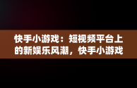 快手小游戏：短视频平台上的新娱乐风潮，快手小游戏app安装 