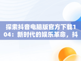 探索抖音电脑版官方下载104：新时代的娱乐革命，抖音电脑版官方下载的网址 
