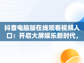 抖音电脑版在线观看视频入口：开启大屏娱乐新时代，抖音如何在电脑上看视频 