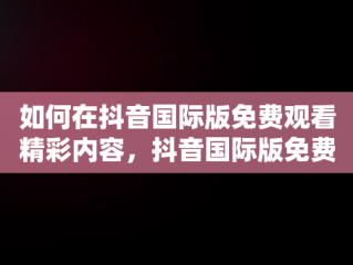 如何在抖音国际版免费观看精彩内容，抖音国际版免费观看网站 