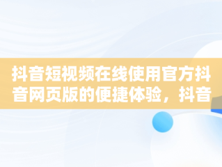 抖音短视频在线使用官方抖音网页版的便捷体验，抖音短视频记录美好生活网页 