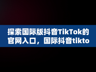 探索国际版抖音TikTok的官网入口，国际抖音tiktok官网入口只能苹果手机吗 
