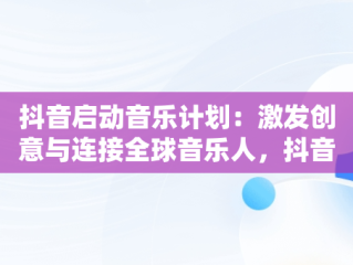 抖音启动音乐计划：激发创意与连接全球音乐人，抖音音乐计划进行全新升级了吗 