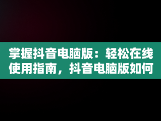 掌握抖音电脑版：轻松在线使用指南，抖音电脑版如何使用 