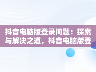 抖音电脑版登录问题：探索与解决之道，抖音电脑版登录不了账号 