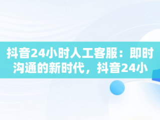 抖音24小时人工客服：即时沟通的新时代，抖音24小时人工客服热线 