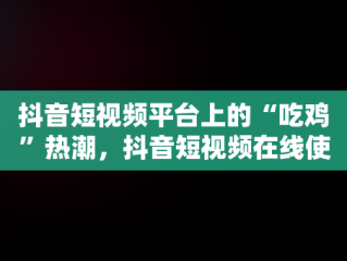 抖音短视频平台上的“吃鸡”热潮，抖音短视频在线使用吃鸡怎么弄 