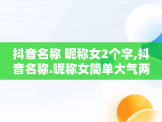 抖音名称 昵称女2个字,抖音名称.昵称女简单大气两个字