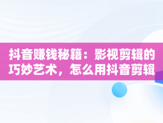 抖音赚钱秘籍：影视剪辑的巧妙艺术，怎么用抖音剪辑电影赚钱 