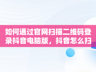 如何通过官网扫描二维码登录抖音电脑版，抖音怎么扫描二维码登录电脑版 