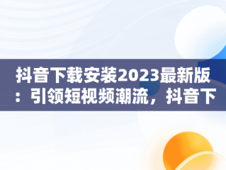 抖音下载安装2023最新版：引领短视频潮流，抖音下载安装2023最新版官网 