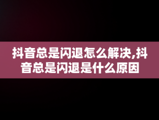 抖音总是闪退怎么解决,抖音总是闪退是什么原因
