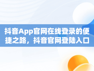 抖音App官网在线登录的便捷之路，抖音官网登陆入口 