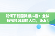 如何下载国际版抖音：全球短视频风潮的入口，tick talk国际版抖音怎么下载 