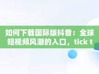 如何下载国际版抖音：全球短视频风潮的入口，tick talk国际版抖音怎么下载 