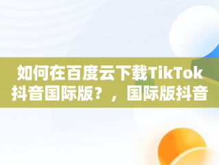 如何在百度云下载TikTok抖音国际版？，国际版抖音tiktok下载安装教程 无需root 