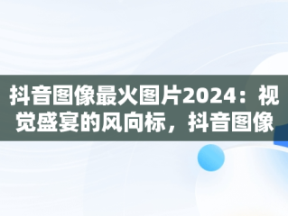 抖音图像最火图片2024：视觉盛宴的风向标，抖音图像最火图片2024年 