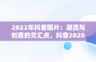 2022年抖音图片：潮流与创意的交汇点，抖音2020图片最火图片 
