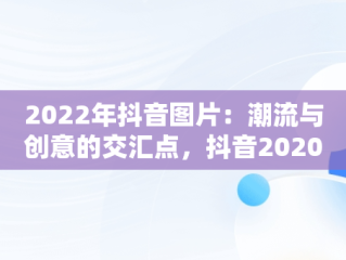 2022年抖音图片：潮流与创意的交汇点，抖音2020图片最火图片 