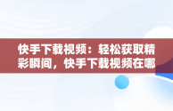 快手下载视频：轻松获取精彩瞬间，快手下载视频在哪个文件夹 