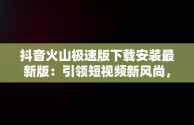 抖音火山极速版下载安装最新版：引领短视频新风尚，下载个抖音火山极速版 