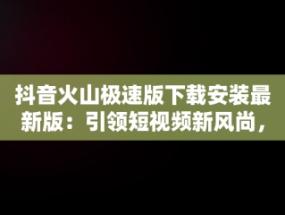 抖音火山极速版下载安装最新版：引领短视频新风尚，下载个抖音火山极速版 