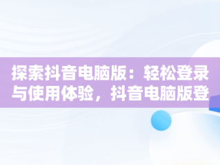 探索抖音电脑版：轻松登录与使用体验，抖音电脑版登录入口怎么选择 