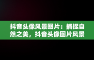 抖音头像风景图片：捕捉自然之美，抖音头像图片风景 可爱 