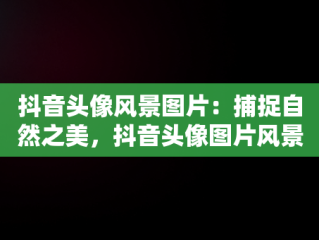 抖音头像风景图片：捕捉自然之美，抖音头像图片风景 可爱 