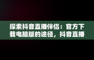 探索抖音直播伴侣：官方下载电脑版的途径，抖音直播伴侣电脑版怎么弄? 