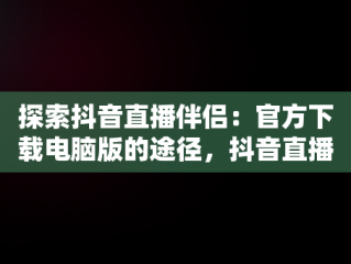 探索抖音直播伴侣：官方下载电脑版的途径，抖音直播伴侣电脑版怎么弄? 