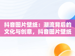 抖音图片壁纸：潮流背后的文化与创意，抖音图片壁纸大全 