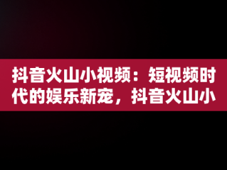 抖音火山小视频：短视频时代的娱乐新宠，抖音火山小视频赚钱 