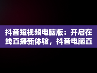 抖音短视频电脑版：开启在线直播新体验，抖音电脑直播播放视频 