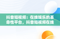 抖音短视频：在线娱乐的革命性平台，抖音短视频在线网页 