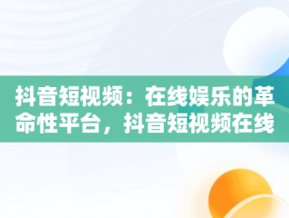 抖音短视频：在线娱乐的革命性平台，抖音短视频在线网页 