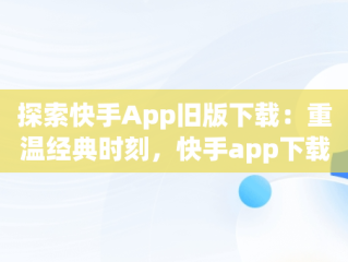 探索快手App旧版下载：重温经典时刻，快手app下载旧版本 