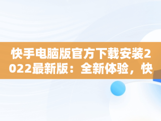 快手电脑版官方下载安装2022最新版：全新体验，快手电脑版官方下载官网 