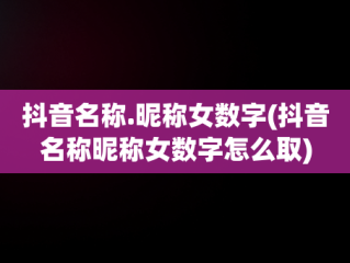 抖音名称.昵称女数字(抖音名称昵称女数字怎么取)