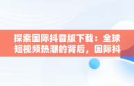 探索国际抖音版下载：全球短视频热潮的背后，国际抖音版本 