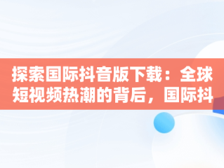 探索国际抖音版下载：全球短视频热潮的背后，国际抖音版本 