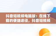 抖音短视频电脑版：在线下载的便捷途径，抖音短视频电脑版在线下载怎么弄 