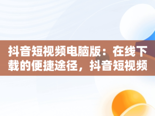 抖音短视频电脑版：在线下载的便捷途径，抖音短视频电脑版在线下载怎么弄 