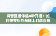 抖音直播伴侣0粉开播：如何在零粉丝基础上打造直播神话，抖音直播伴侣开播要求 