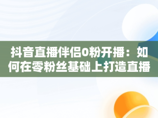 抖音直播伴侣0粉开播：如何在零粉丝基础上打造直播神话，抖音直播伴侣开播要求 