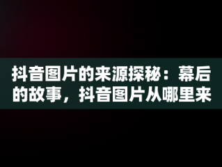 抖音图片的来源探秘：幕后的故事，抖音图片从哪里来的啊 