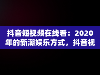 抖音短视频在线看：2020年的新潮娱乐方式，抖音视频全集在线 