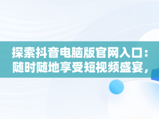 探索抖音电脑版官网入口：随时随地享受短视频盛宴，抖音视频官方网站电脑版 