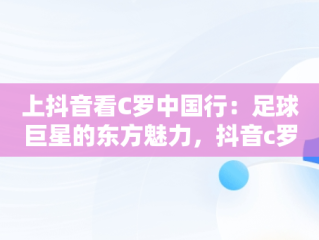 上抖音看C罗中国行：足球巨星的东方魅力，抖音c罗出场 