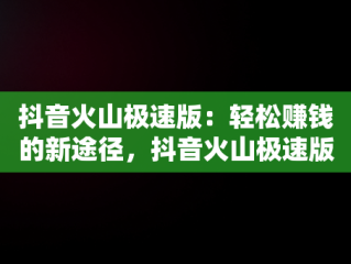 抖音火山极速版：轻松赚钱的新途径，抖音火山极速版赚钱领现金 